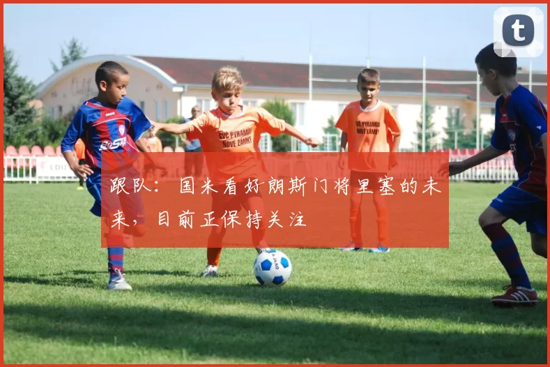 跟队：国米看好朗斯门将里塞的未来，目前正保持关注