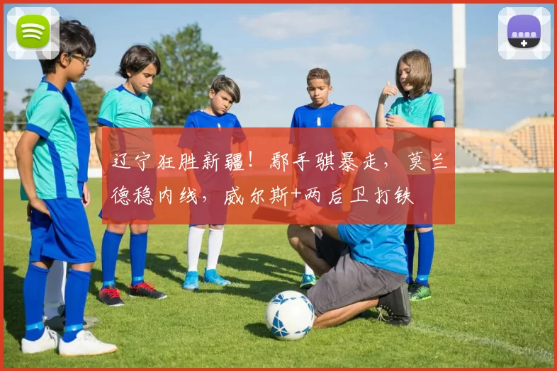 辽宁狂胜新疆！鄢手骐暴走，莫兰德稳内线，威尔斯+两后卫打铁