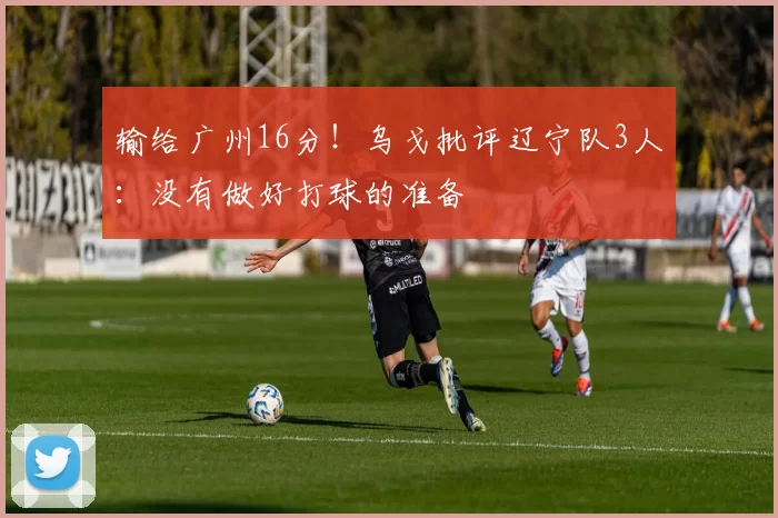 输给广州16分！乌戈批评辽宁队3人：没有做好打球的准备