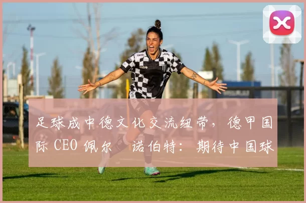 足球成中德文化交流纽带，德甲国际 CEO 佩尔・诺伯特：期待中国球员登场