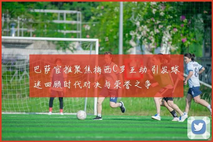 巴萨官推聚焦梅西C罗互动 引发球迷回顾时代对决与荣誉之争