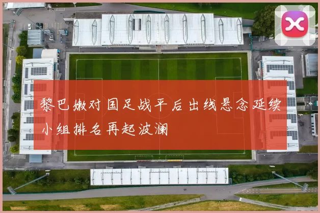 黎巴嫩对国足战平后出线悬念延续小组排名再起波澜