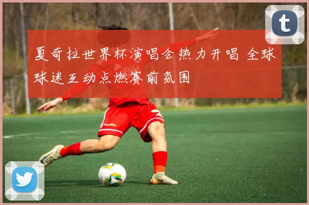 夏奇拉世界杯演唱会热力开唱 全球球迷互动点燃赛前氛围