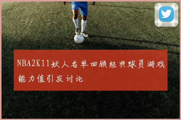 NBA2K11妖人名单回顾经典球员游戏能力值引发讨论