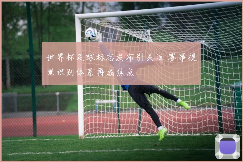 世界杯足球标志发布引关注 赛事视觉识别体系再成焦点