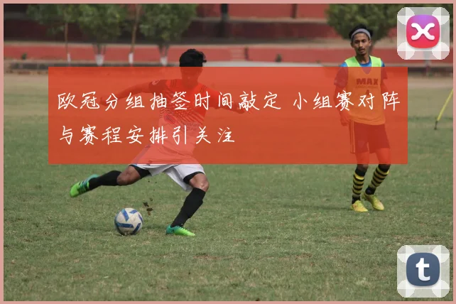 欧冠分组抽签时间敲定 小组赛对阵与赛程安排引关注