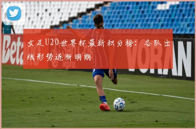 女足U20世界杯最新积分榜：各队出线形势逐渐明朗