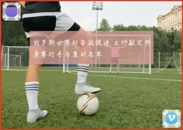 俄罗斯世界杯备战提速 主帅敲定热身赛对手与集训名单