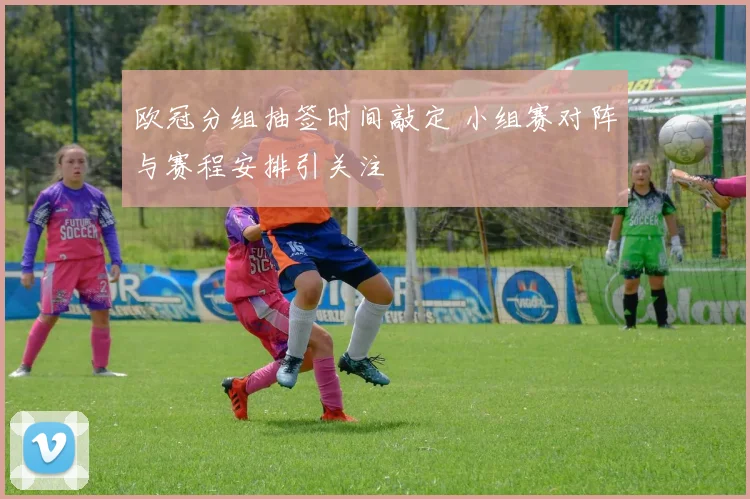 欧冠分组抽签时间敲定 小组赛对阵与赛程安排引关注
