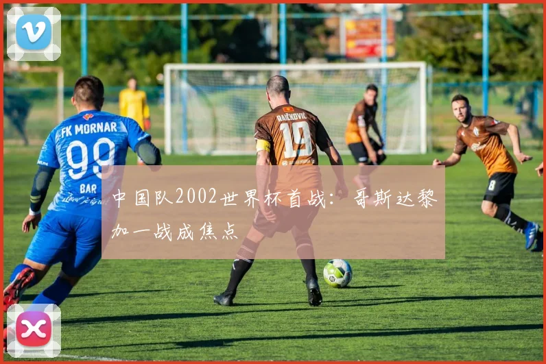 中国队2002世界杯首战：哥斯达黎加一战成焦点