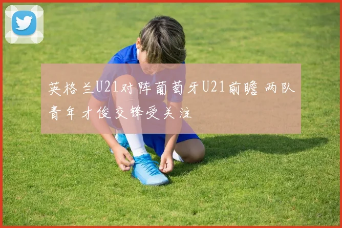 英格兰U21对阵葡萄牙U21前瞻 两队青年才俊交锋受关注