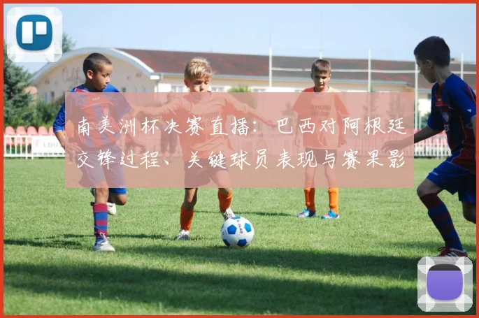 南美洲杯决赛直播：巴西对阿根廷交锋过程、关键球员表现与赛果影响